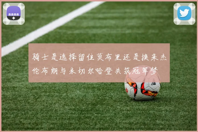 骑士是选择留住莫布里还是换来杰伦布朗与米切尔哈登共筑冠军梦