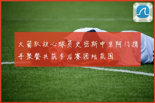 火箭队核心球员史密斯申京阿门携手聚餐共筑季后赛团结氛围