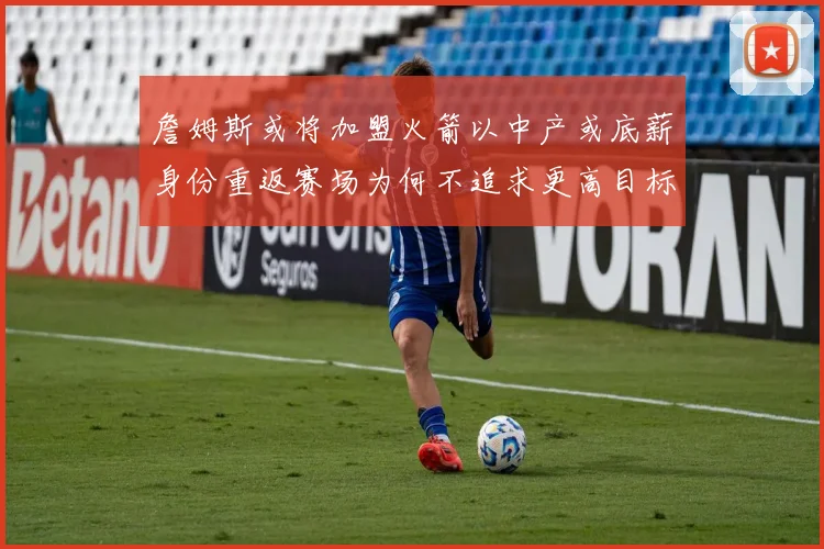 詹姆斯或将加盟火箭以中产或底薪身份重返赛场为何不追求更高目标