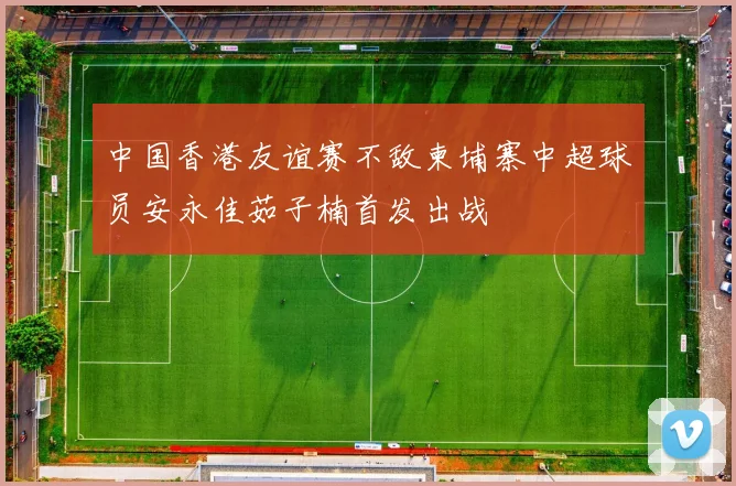 中国香港友谊赛不敌柬埔寨中超球员安永佳茹子楠首发出战