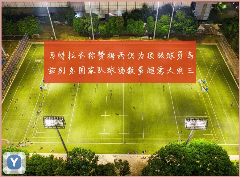 马特拉齐称赞梅西仍为顶级球员乌兹别克国家队球场数量超意大利三倍