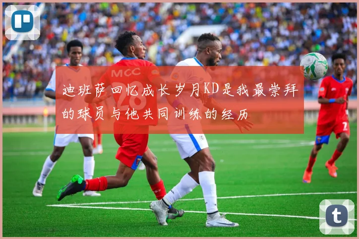 迪班萨回忆成长岁月KD是我最崇拜的球员与他共同训练的经历