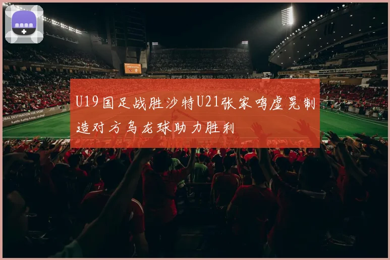 U19国足战胜沙特U21张家鸣虚晃制造对方乌龙球助力胜利