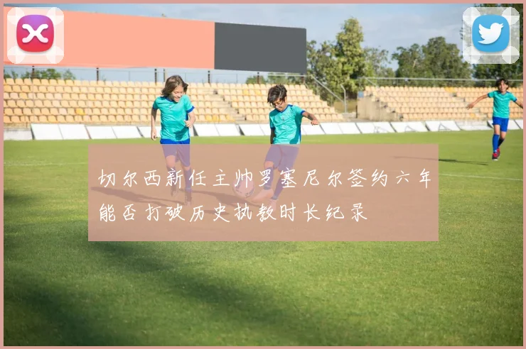 切尔西新任主帅罗塞尼尔签约六年能否打破历史执教时长纪录