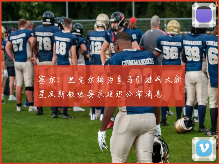 塞尔：里克尔梅为皇马引进两大新星及新教练要求延迟公布消息