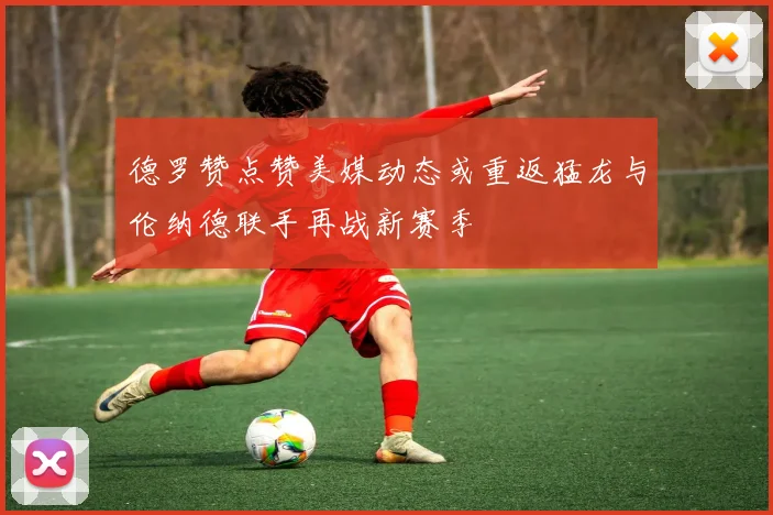 德罗赞点赞美媒动态或重返猛龙与伦纳德联手再战新赛季