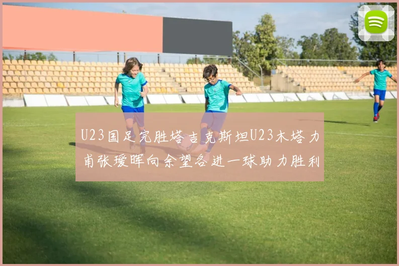 U23国足完胜塔吉克斯坦U23木塔力甫张瑷晖向余望各进一球助力胜利
