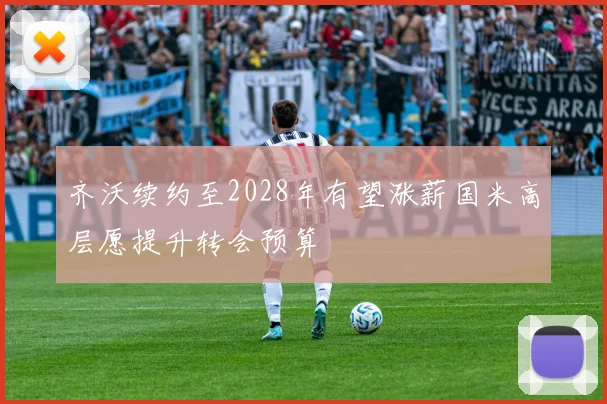 齐沃续约至2028年有望涨薪国米高层愿提升转会预算