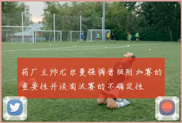 药厂主帅尤尔曼强调晋级附加赛的重要性并谈淘汰赛的不确定性