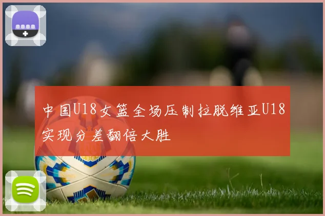 中国U18女篮全场压制拉脱维亚U18实现分差翻倍大胜