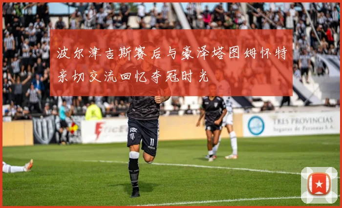 波尔津吉斯赛后与豪泽塔图姆怀特亲切交流回忆夺冠时光