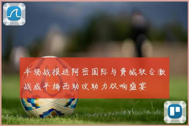 半场战报迈阿密国际与费城联合激战成平梅西助攻助力双响盛宴