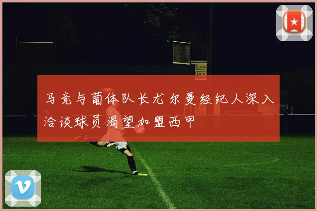 马竞与葡体队长尤尔曼经纪人深入洽谈球员渴望加盟西甲