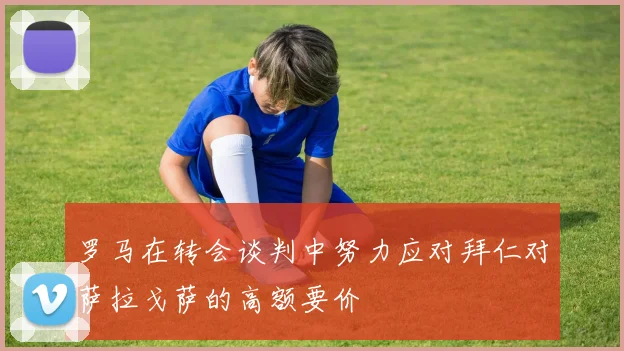 罗马在转会谈判中努力应对拜仁对萨拉戈萨的高额要价